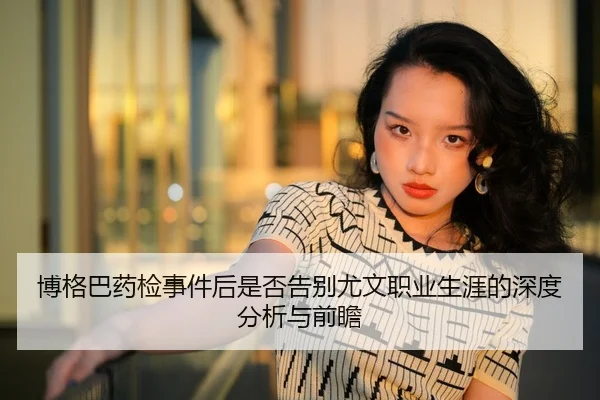 博格巴药检事件后是否告别尤文职业生涯的深度分析与前瞻