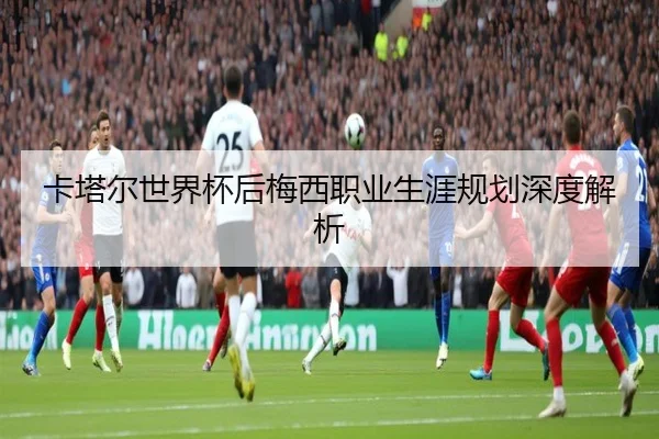卡塔尔世界杯后梅西职业生涯规划深度解析